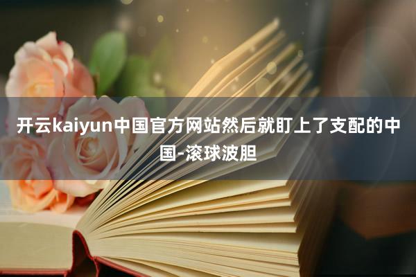 开云kaiyun中国官方网站然后就盯上了支配的中国-滚球波胆