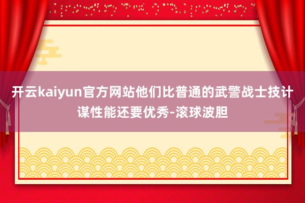 开云kaiyun官方网站他们比普通的武警战士技计谋性能还要优秀-滚球波胆