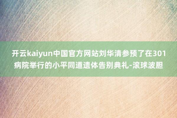 开云kaiyun中国官方网站刘华清参预了在301病院举行的小平同道遗体告别典礼-滚球波胆