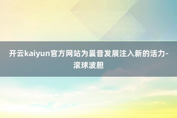 开云kaiyun官方网站为曩昔发展注入新的活力-滚球波胆