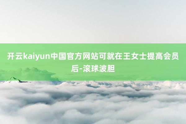 开云kaiyun中国官方网站可就在王女士提高会员后-滚球波胆
