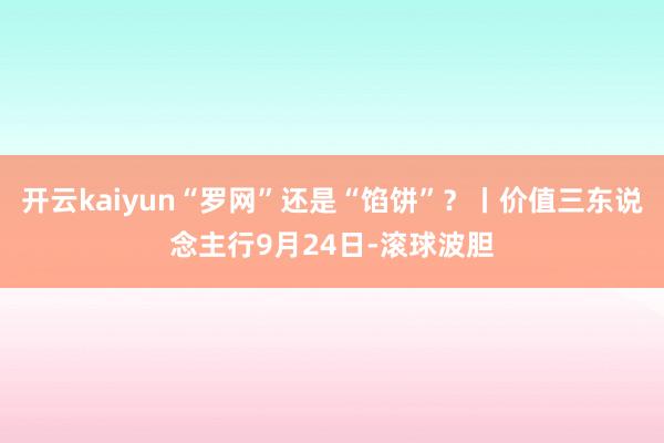 开云kaiyun“罗网”还是“馅饼”？丨价值三东说念主行9月24日-滚球波胆