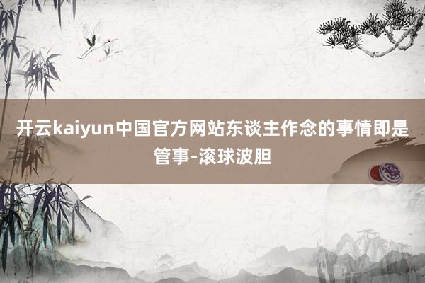 开云kaiyun中国官方网站东谈主作念的事情即是管事-滚球波胆