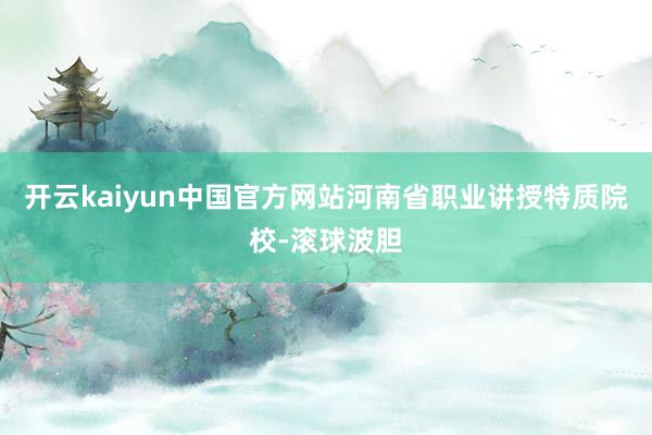 开云kaiyun中国官方网站河南省职业讲授特质院校-滚球波胆