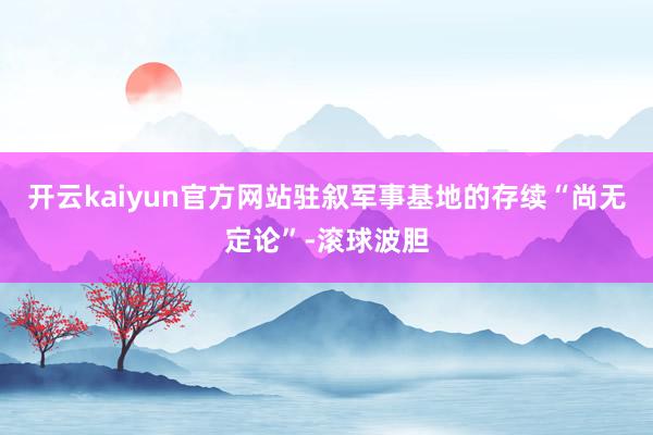 开云kaiyun官方网站驻叙军事基地的存续“尚无定论”-滚球波胆