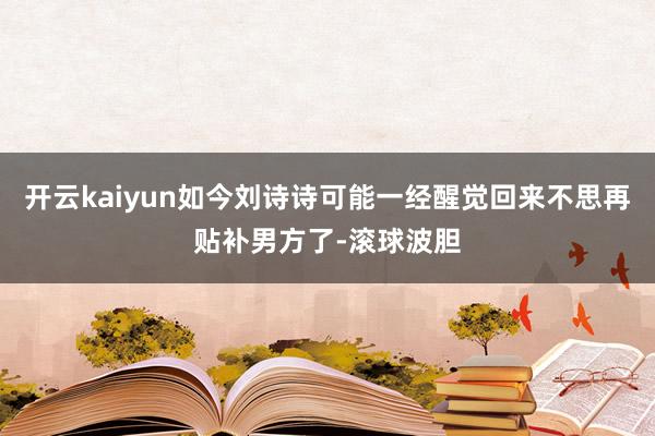 开云kaiyun如今刘诗诗可能一经醒觉回来不思再贴补男方了-滚球波胆
