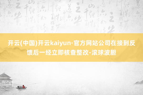 开云(中国)开云kaiyun·官方网站公司在接到反馈后一经立即核查整改-滚球波胆