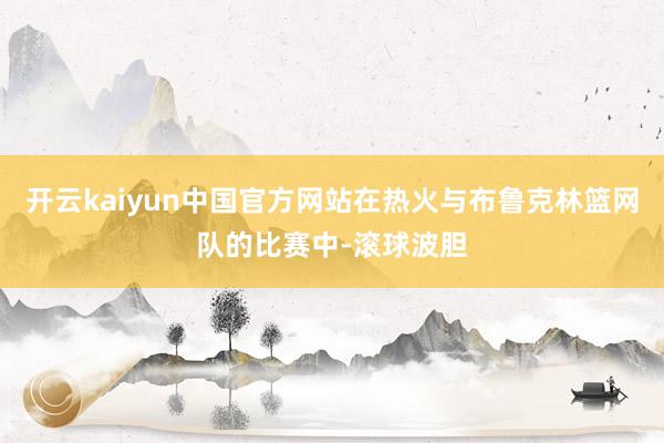 开云kaiyun中国官方网站在热火与布鲁克林篮网队的比赛中-滚球波胆