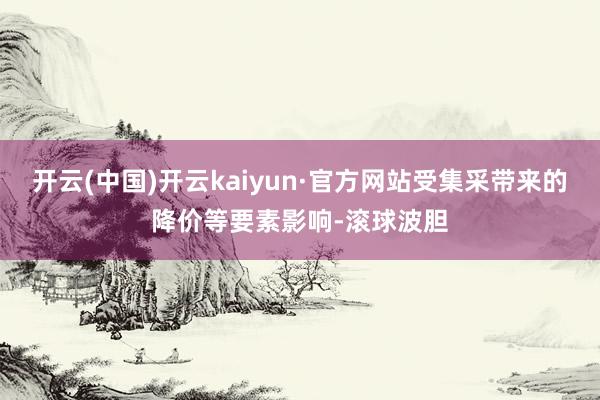 开云(中国)开云kaiyun·官方网站受集采带来的降价等要素影响-滚球波胆