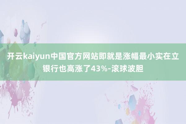 开云kaiyun中国官方网站即就是涨幅最小实在立银行也高涨了43%-滚球波胆