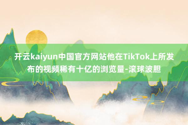 开云kaiyun中国官方网站他在TikTok上所发布的视频稀有十亿的浏览量-滚球波胆