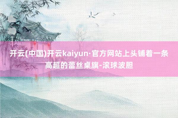 开云(中国)开云kaiyun·官方网站上头铺着一条高超的蕾丝桌旗-滚球波胆