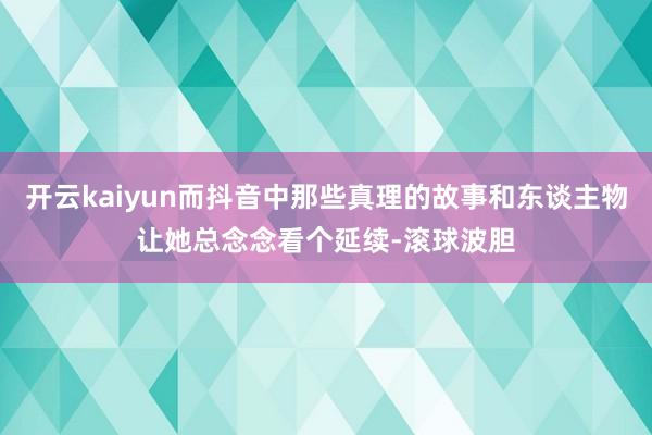 开云kaiyun而抖音中那些真理的故事和东谈主物让她总念念看个延续-滚球波胆