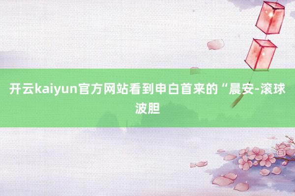 开云kaiyun官方网站看到申白首来的“晨安-滚球波胆