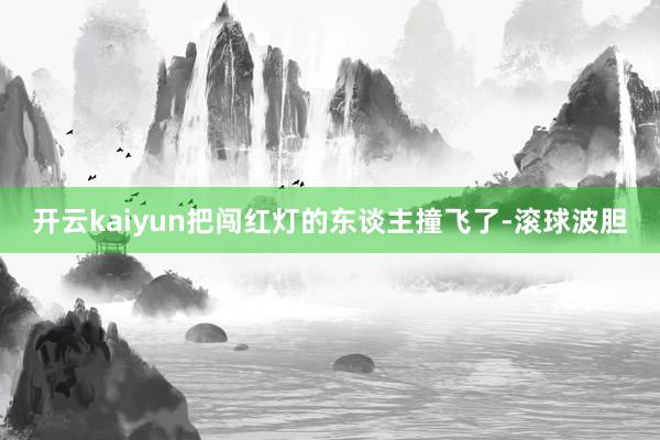 开云kaiyun把闯红灯的东谈主撞飞了-滚球波胆