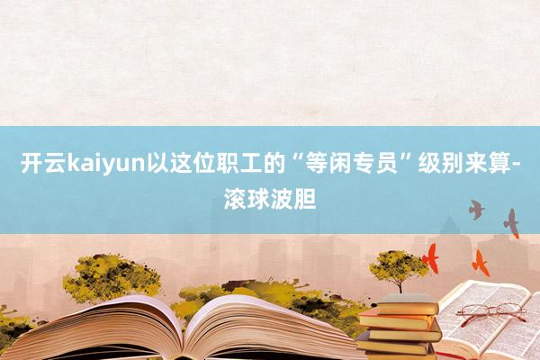 开云kaiyun以这位职工的“等闲专员”级别来算-滚球波胆