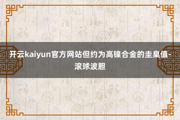 开云kaiyun官方网站但约为高镍合金的圭臬值-滚球波胆