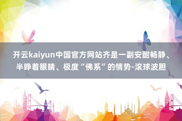 开云kaiyun中国官方网站齐是一副安酣畅静、半睁着眼睛、极度“佛系”的情势-滚球波胆